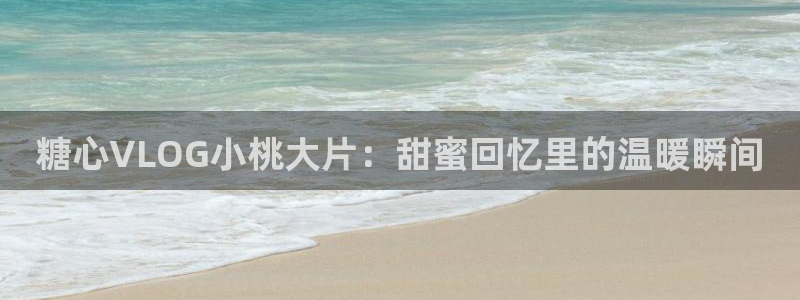 糖心优选vlog：糖心VLOG小桃大片：甜蜜回忆里的温暖瞬间